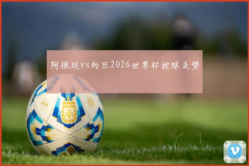 阿根廷vs约旦2026世界杯控球走势