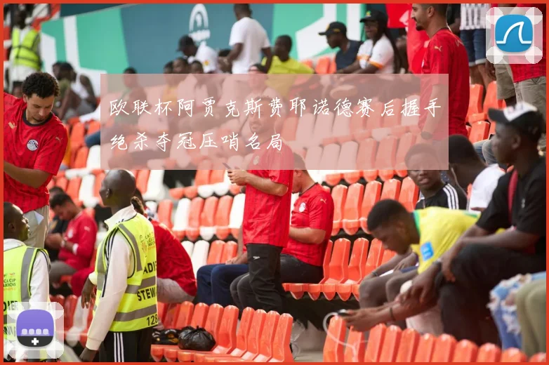 欧联杯阿贾克斯费耶诺德赛后握手绝杀夺冠压哨名局