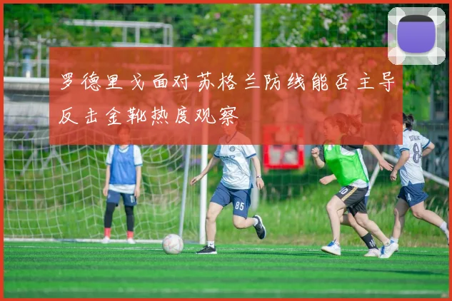 罗德里戈面对苏格兰防线能否主导反击金靴热度观察