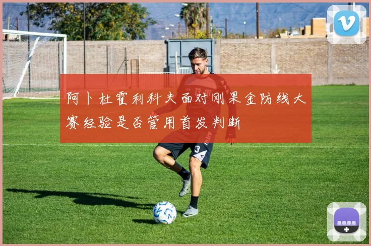 阿卜杜霍利科夫面对刚果金防线大赛经验是否管用首发判断