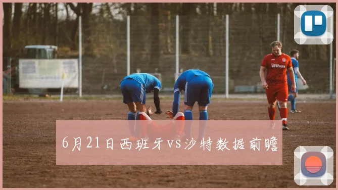 6月21日西班牙vs沙特数据前瞻
