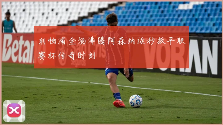 利物浦全场沸腾阿森纳读秒扳平联赛杯传奇时刻