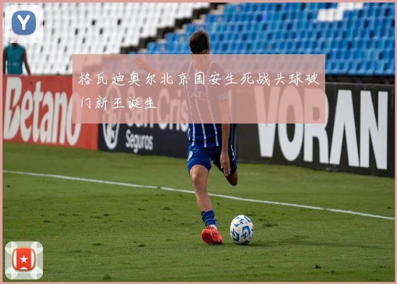 格瓦迪奥尔北京国安生死战头球破门新王诞生