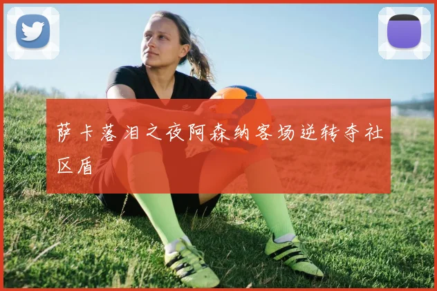 萨卡落泪之夜阿森纳客场逆转夺社区盾