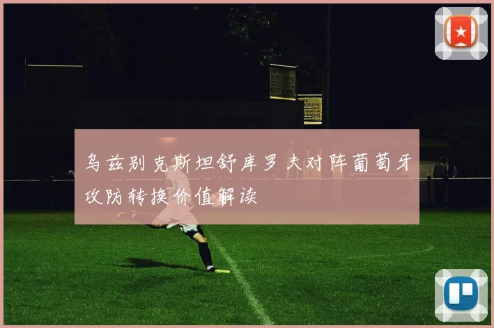 乌兹别克斯坦舒库罗夫对阵葡萄牙攻防转换价值解读