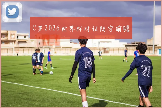 C罗2026世界杯对位防守前瞻