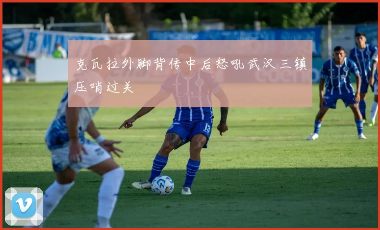 克瓦拉外脚背传中后怒吼武汉三镇压哨过关