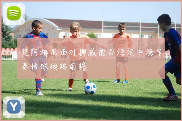 楚阿梅尼面对挪威能否稳定中场节奏传球线路前瞻
