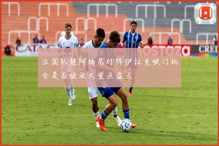 法国队楚阿梅尼对阵伊拉克破门机会是否被放大重点盘点