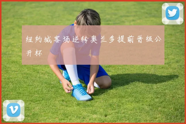 纽约城客场逆转奥兰多提前晋级公开杯