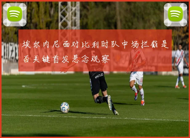 埃尔内尼面对比利时队中场拦截是否关键首发悬念观察
