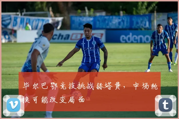 毕尔巴鄂竞技挑战赫塔费,中场轮换可能改变局面