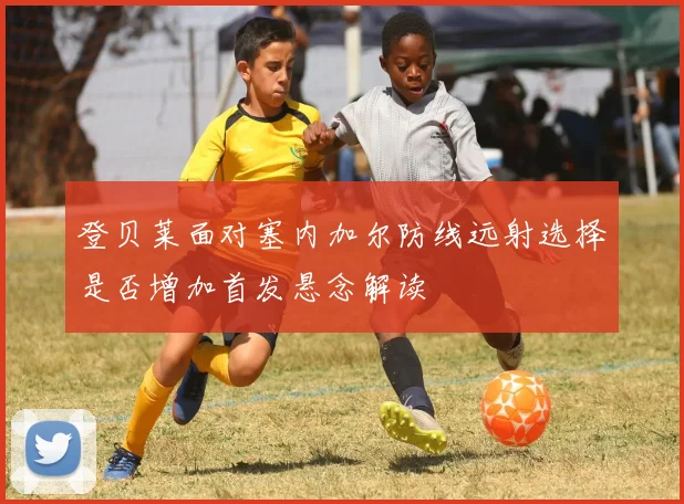 登贝莱面对塞内加尔防线远射选择是否增加首发悬念解读