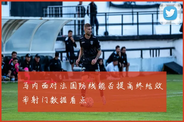 马内面对法国防线能否提高终结效率射门数据看点