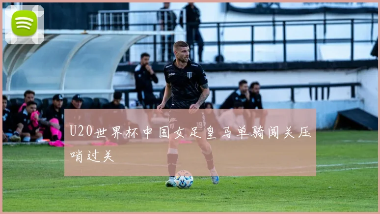 U20世界杯中国女足皇马单骑闯关压哨过关