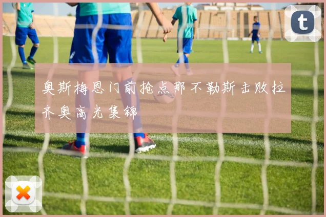 奥斯梅恩门前抢点那不勒斯击败拉齐奥高光集锦