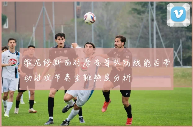 维尼修斯面对摩洛哥队防线能否带动进攻节奏金靴热度分析