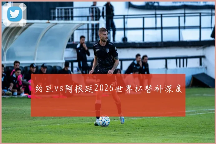 约旦vs阿根廷2026世界杯替补深度