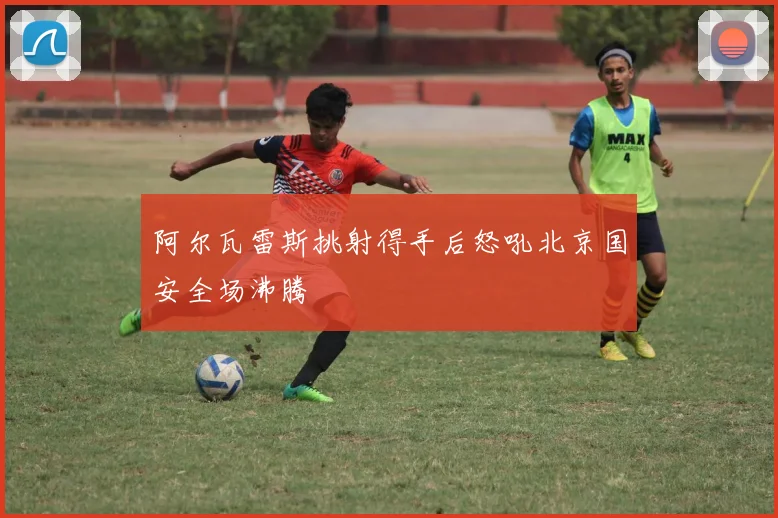 阿尔瓦雷斯挑射得手后怒吼北京国安全场沸腾