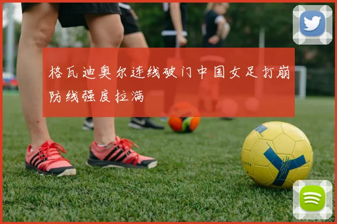 格瓦迪奥尔连线破门中国女足打崩防线强度拉满