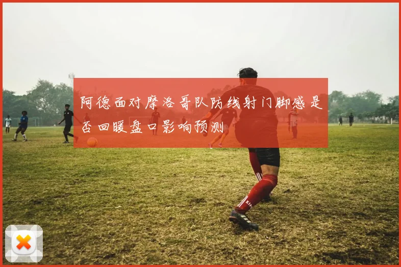 阿德面对摩洛哥队防线射门脚感是否回暖盘口影响预测
