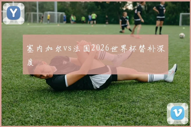 塞内加尔vs法国2026世界杯替补深度