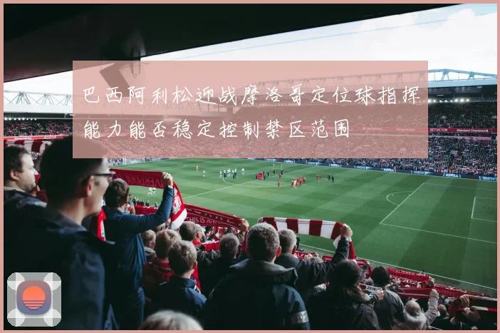 巴西阿利松迎战摩洛哥定位球指挥能力能否稳定控制禁区范围