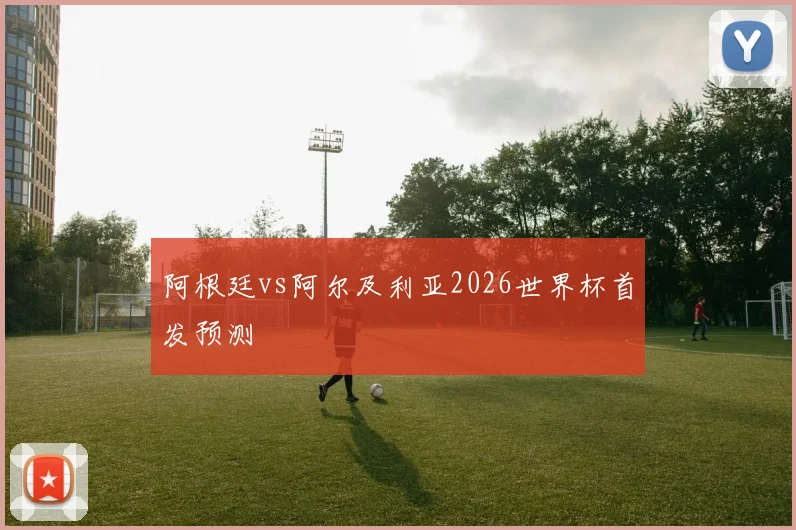 阿根廷vs阿尔及利亚2026世界杯首发预测