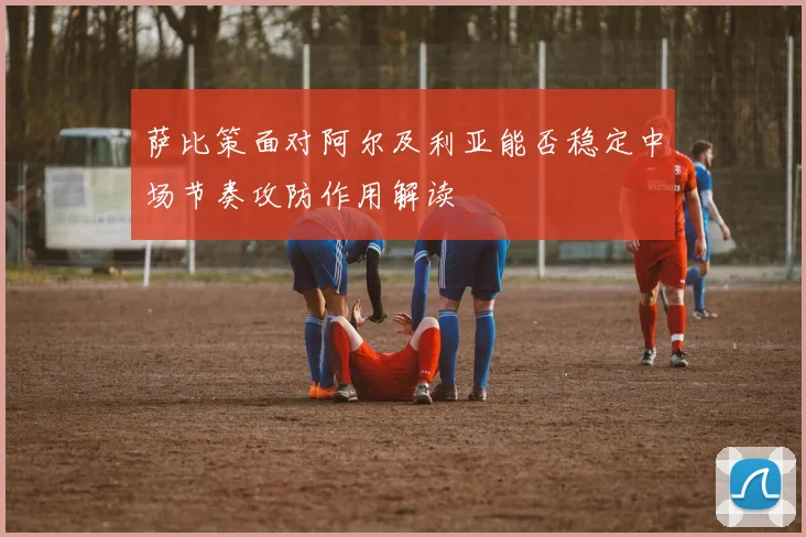萨比策面对阿尔及利亚能否稳定中场节奏攻防作用解读