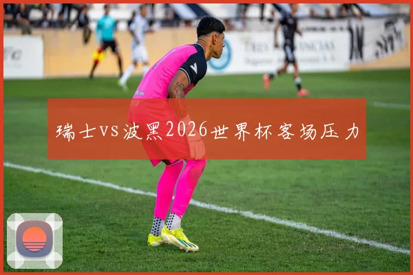 瑞士vs波黑2026世界杯客场压力