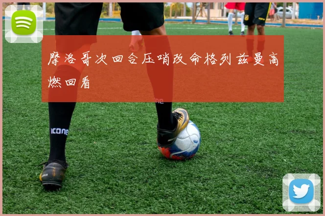 摩洛哥次回合压哨改命格列兹曼高燃回看
