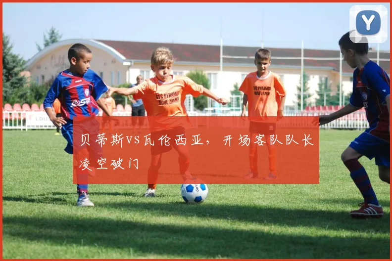 贝蒂斯vs瓦伦西亚,开场客队队长凌空破门