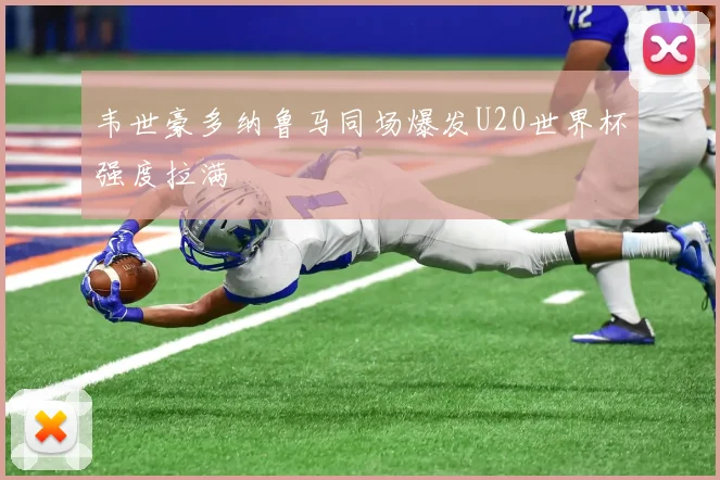 韦世豪多纳鲁马同场爆发U20世界杯强度拉满