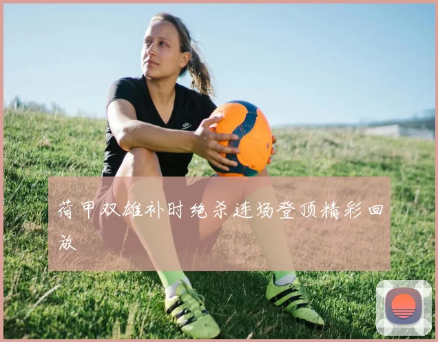 荷甲双雄补时绝杀连场登顶精彩回放