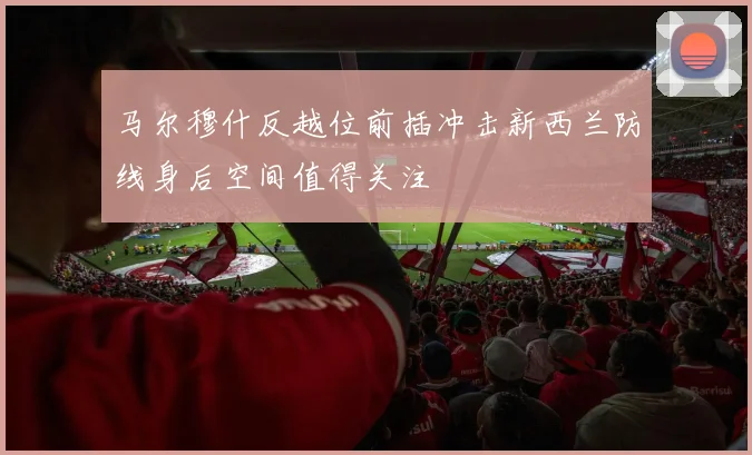 马尔穆什反越位前插冲击新西兰防线身后空间值得关注