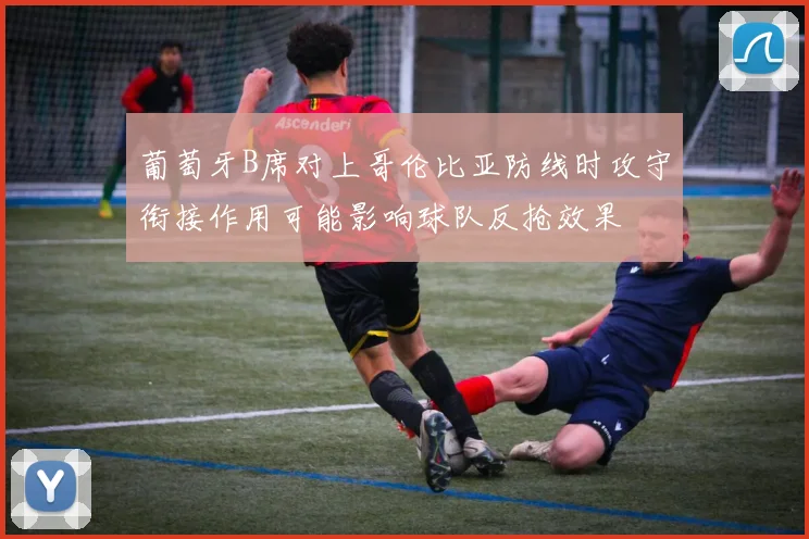 葡萄牙B席对上哥伦比亚防线时攻守衔接作用可能影响球队反抢效果