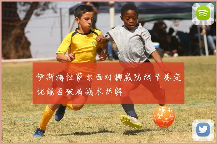 伊斯梅拉萨尔面对挪威防线节奏变化能否破局战术拆解