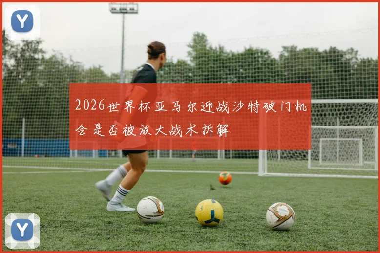 2026世界杯亚马尔迎战沙特破门机会是否被放大战术拆解