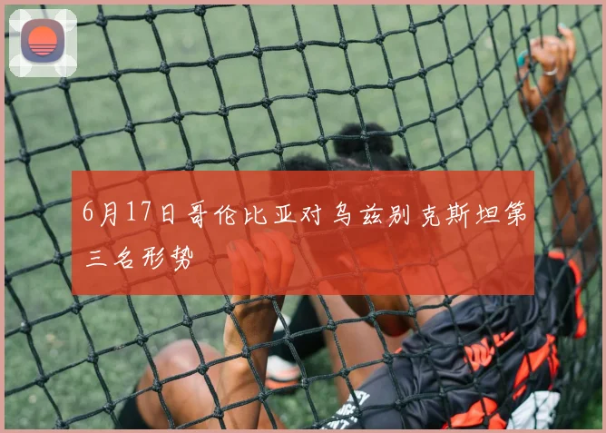 6月17日哥伦比亚对乌兹别克斯坦第三名形势