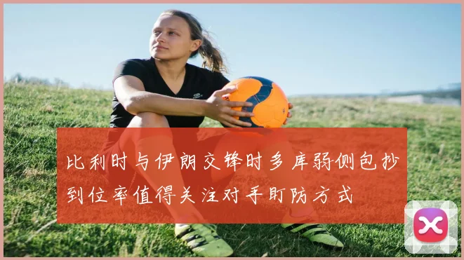 比利时与伊朗交锋时多库弱侧包抄到位率值得关注对手盯防方式