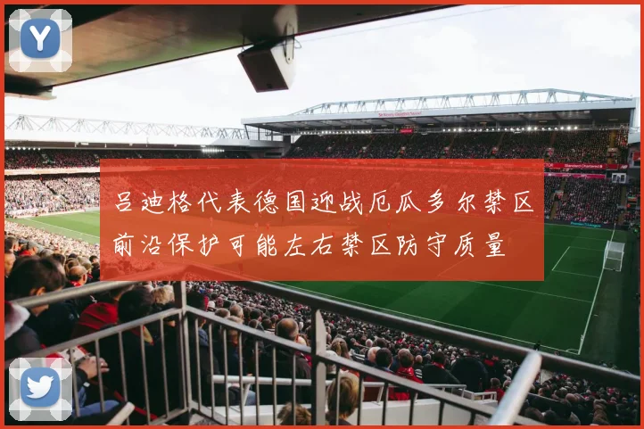 吕迪格代表德国迎战厄瓜多尔禁区前沿保护可能左右禁区防守质量
