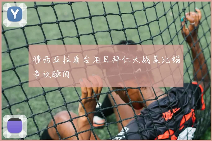 穆西亚拉看台泪目拜仁大战莱比锡争议瞬间