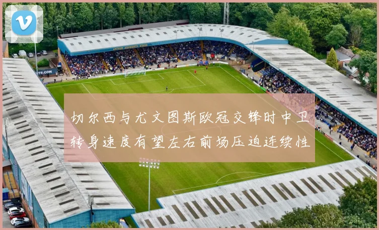 切尔西与尤文图斯欧冠交锋时中卫转身速度有望左右前场压迫连续性
