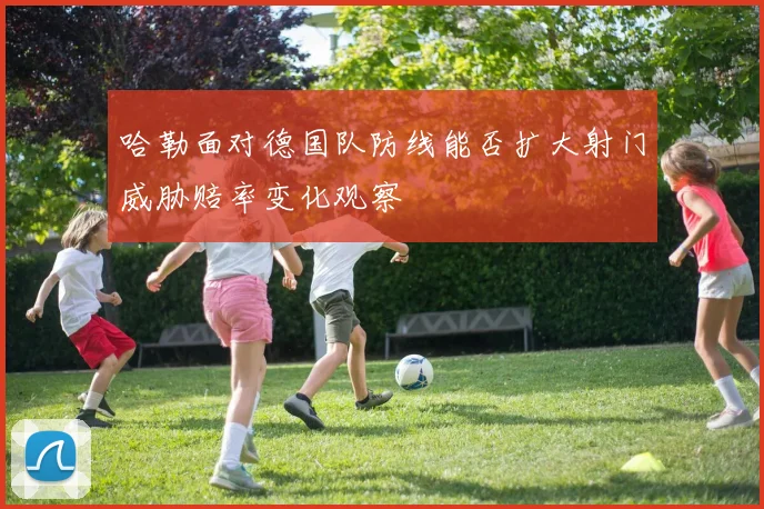 哈勒面对德国队防线能否扩大射门威胁赔率变化观察