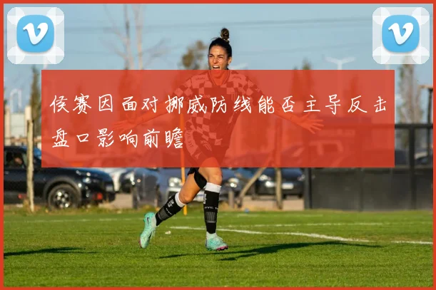 侯赛因面对挪威防线能否主导反击盘口影响前瞻