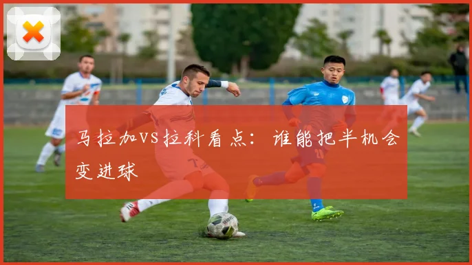 马拉加vs拉科看点:谁能把半机会变进球