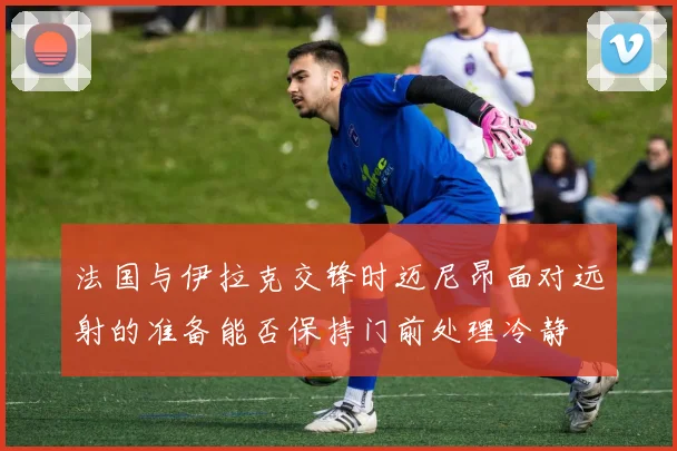 法国与伊拉克交锋时迈尼昂面对远射的准备能否保持门前处理冷静