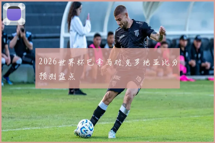 2026世界杯巴拿马对克罗地亚比分预测盘点