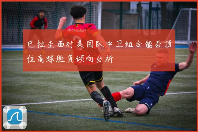 巴拉圭面对美国队中卫组合能否顶住高球胜负倾向分析