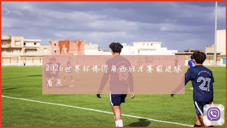 2026世界杯佛得角西班牙赛前进球看点
